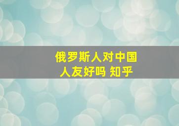 俄罗斯人对中国人友好吗 知乎